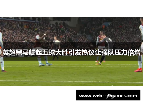 英超黑马崛起五球大胜引发热议让强队压力倍增