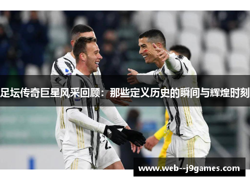 足坛传奇巨星风采回顾:那些定义历史的瞬间与辉煌时刻 足坛传奇巨星风采回顾:那些定义历史的瞬间与辉煌时刻