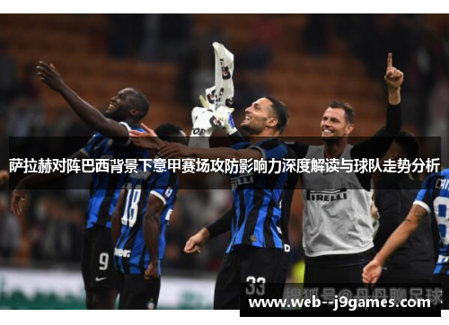 萨拉赫对阵巴西背景下意甲赛场攻防影响力深度解读与球队走势分析 萨拉赫对阵巴西背景下意甲赛场攻防影响力深度解读与球队走势分析