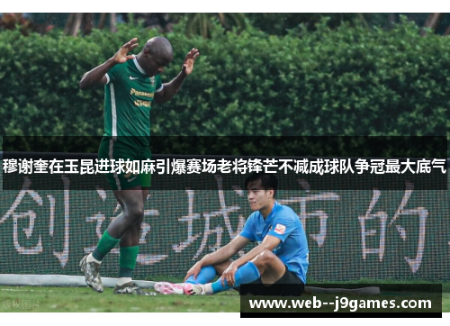 穆谢奎在玉昆进球如麻引爆赛场老将锋芒不减成球队争冠最大底气 穆谢奎在玉昆进球如麻引爆赛场老将锋芒不减成球队争冠最大底气