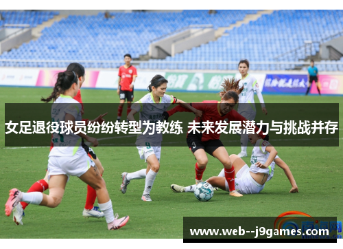女足退役球员纷纷转型为教练 未来发展潜力与挑战并存 女足退役球员纷纷转型为教练 未来发展潜力与挑战并存